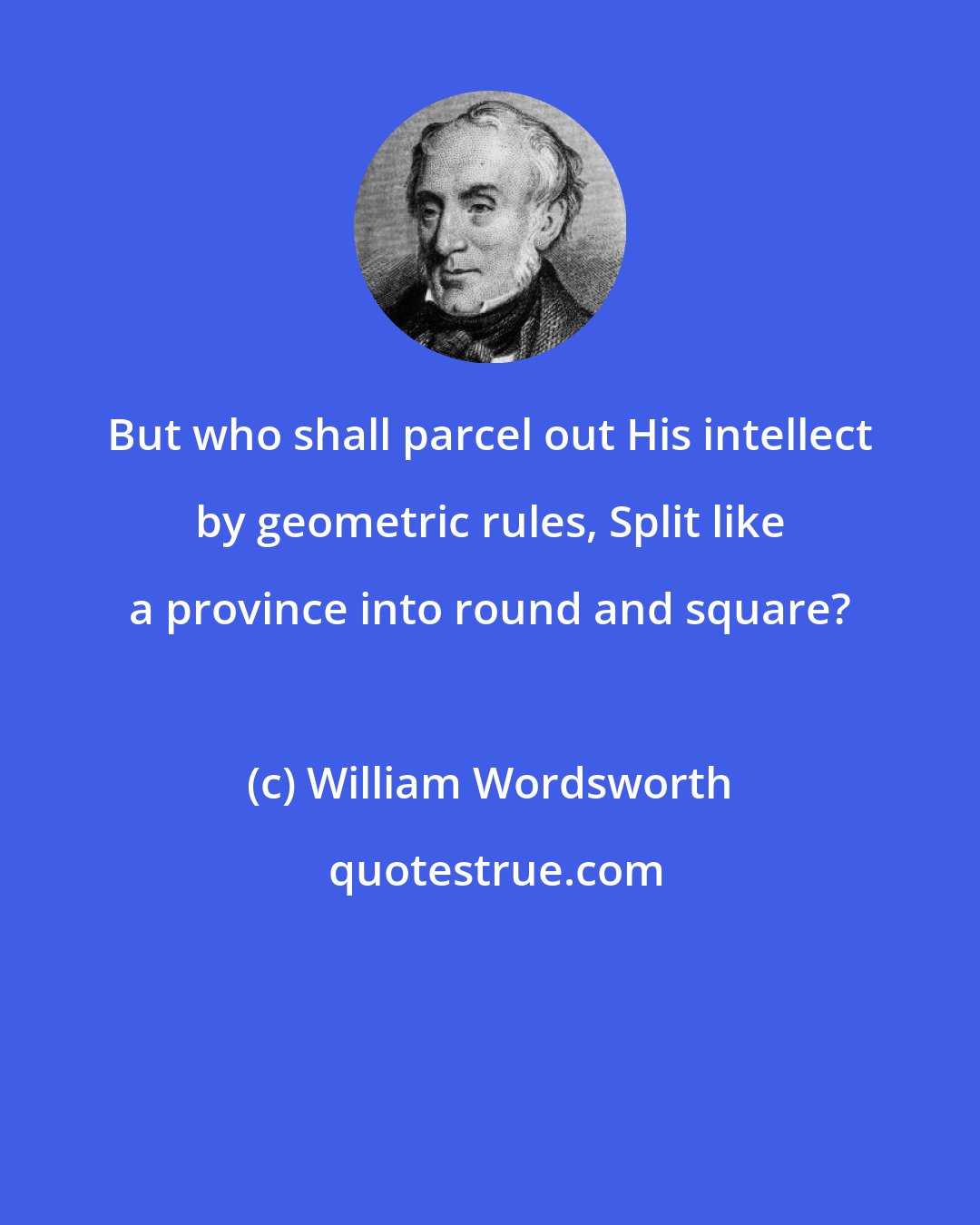 William Wordsworth: But who shall parcel out His intellect by geometric rules, Split like a province into round and square?