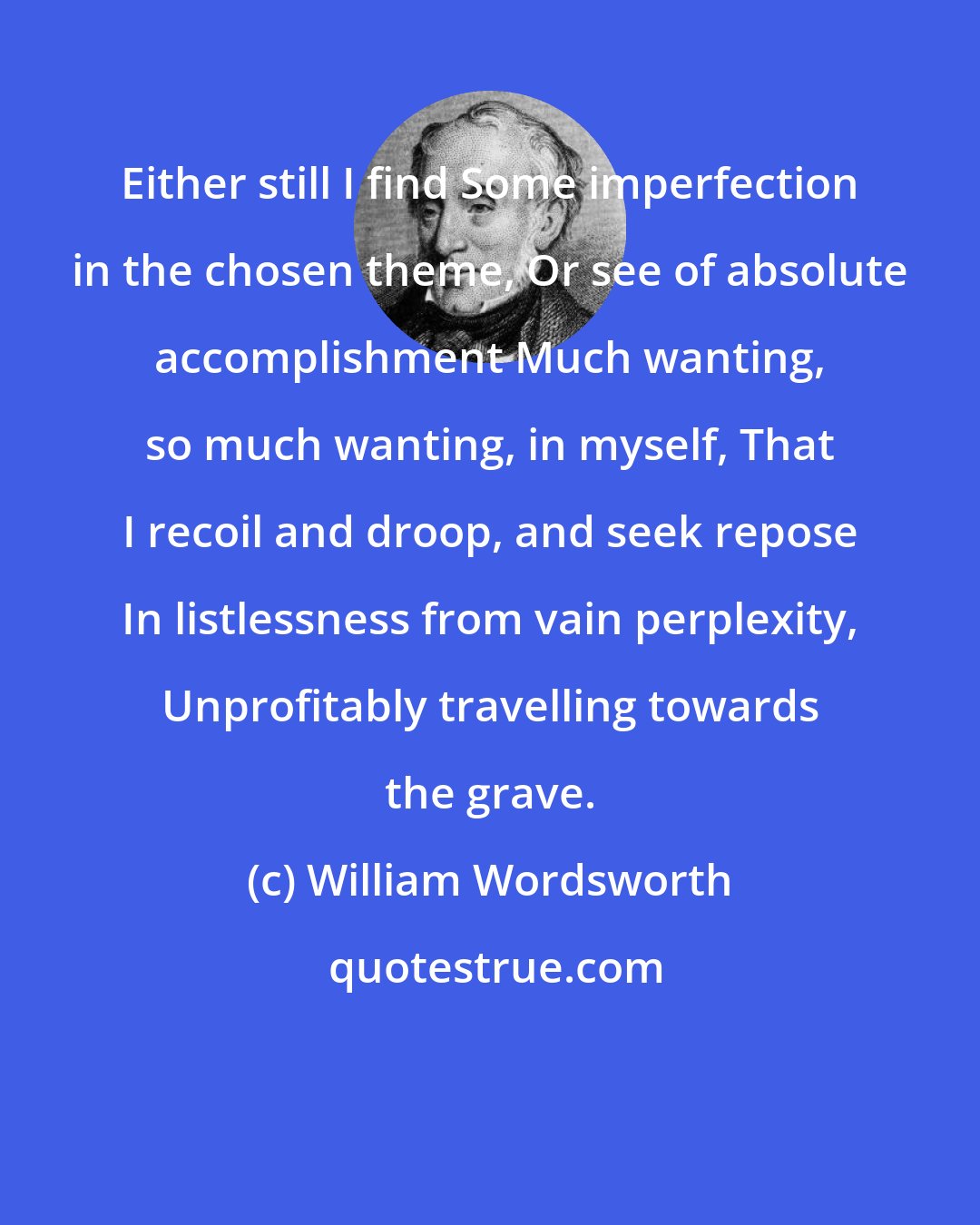 William Wordsworth: Either still I find Some imperfection in the chosen theme, Or see of absolute accomplishment Much wanting, so much wanting, in myself, That I recoil and droop, and seek repose In listlessness from vain perplexity, Unprofitably travelling towards the grave.