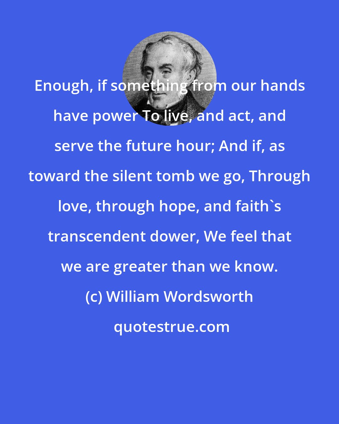 William Wordsworth: Enough, if something from our hands have power To live, and act, and serve the future hour; And if, as toward the silent tomb we go, Through love, through hope, and faith's transcendent dower, We feel that we are greater than we know.