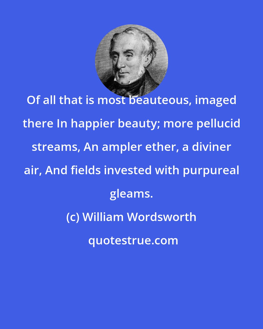 William Wordsworth: Of all that is most beauteous, imaged there In happier beauty; more pellucid streams, An ampler ether, a diviner air, And fields invested with purpureal gleams.