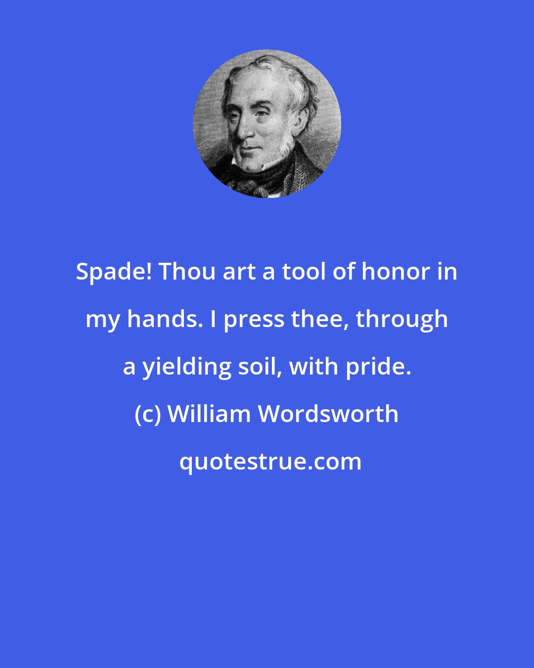 William Wordsworth: Spade! Thou art a tool of honor in my hands. I press thee, through a yielding soil, with pride.