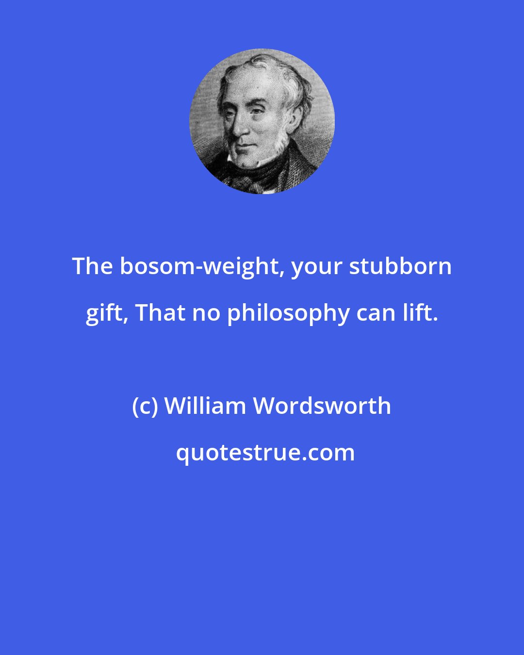 William Wordsworth: The bosom-weight, your stubborn gift, That no philosophy can lift.