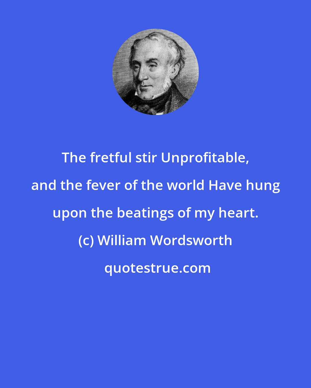 William Wordsworth: The fretful stir Unprofitable, and the fever of the world Have hung upon the beatings of my heart.