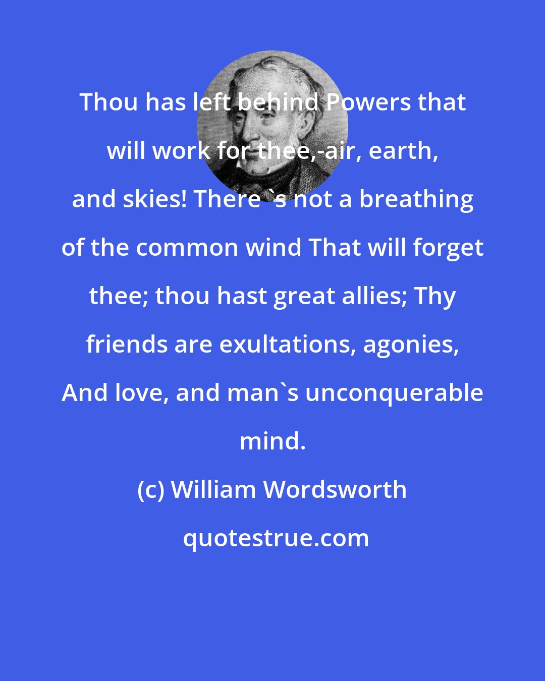 William Wordsworth: Thou has left behind Powers that will work for thee,-air, earth, and skies! There 's not a breathing of the common wind That will forget thee; thou hast great allies; Thy friends are exultations, agonies, And love, and man's unconquerable mind.