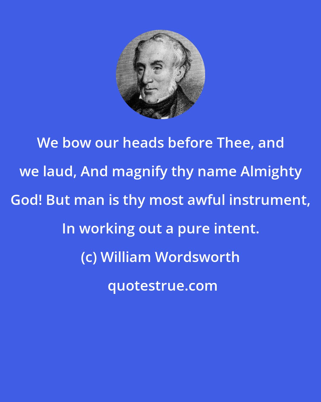 William Wordsworth: We bow our heads before Thee, and we laud, And magnify thy name Almighty God! But man is thy most awful instrument, In working out a pure intent.