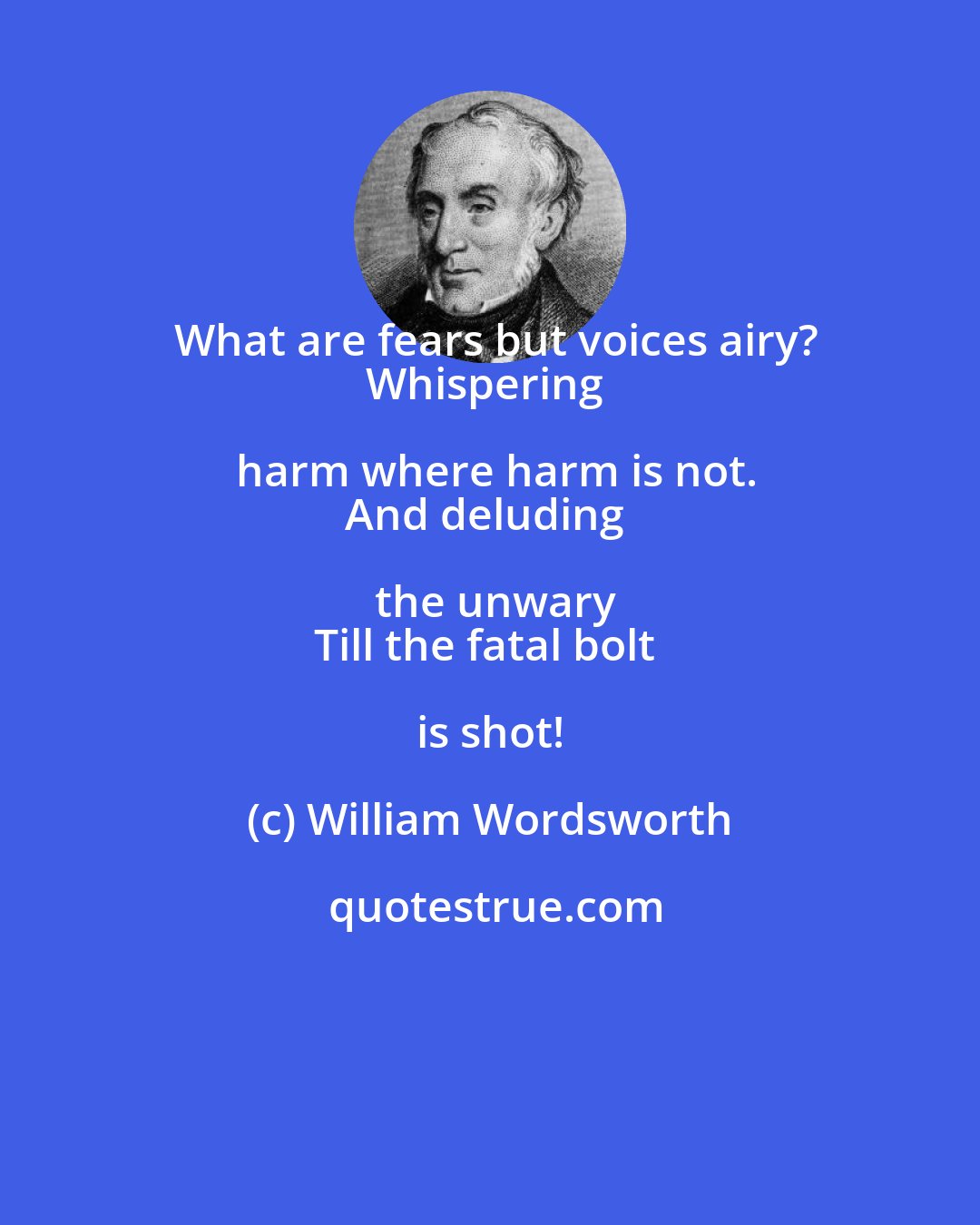 William Wordsworth: What are fears but voices airy?
Whispering harm where harm is not.
And deluding the unwary
Till the fatal bolt is shot!