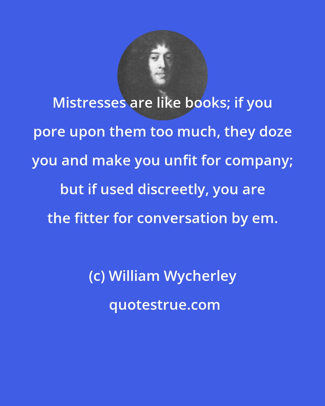 William Wycherley: Mistresses are like books; if you pore upon them too much, they doze you and make you unfit for company; but if used discreetly, you are the fitter for conversation by em.