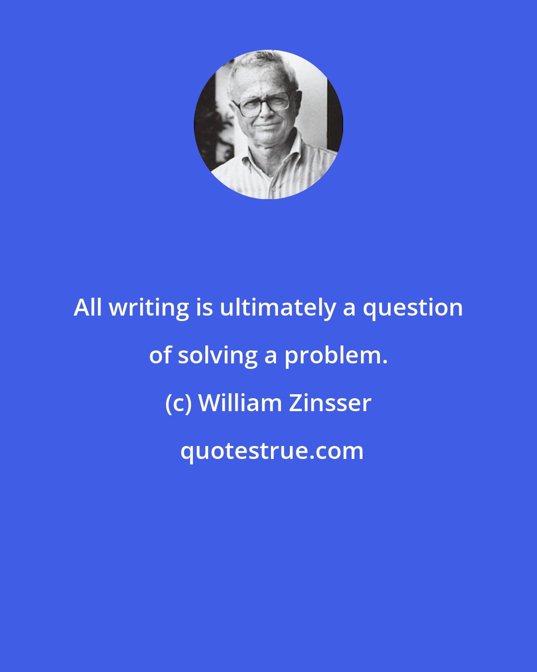 William Zinsser: All writing is ultimately a question of solving a problem.