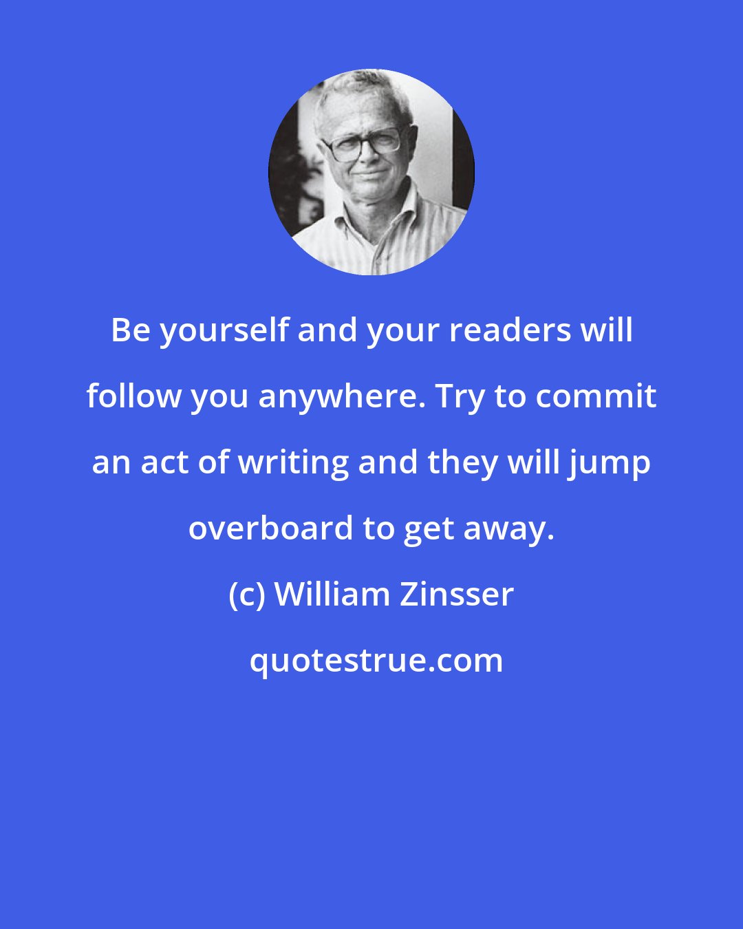 William Zinsser: Be yourself and your readers will follow you anywhere. Try to commit an act of writing and they will jump overboard to get away.