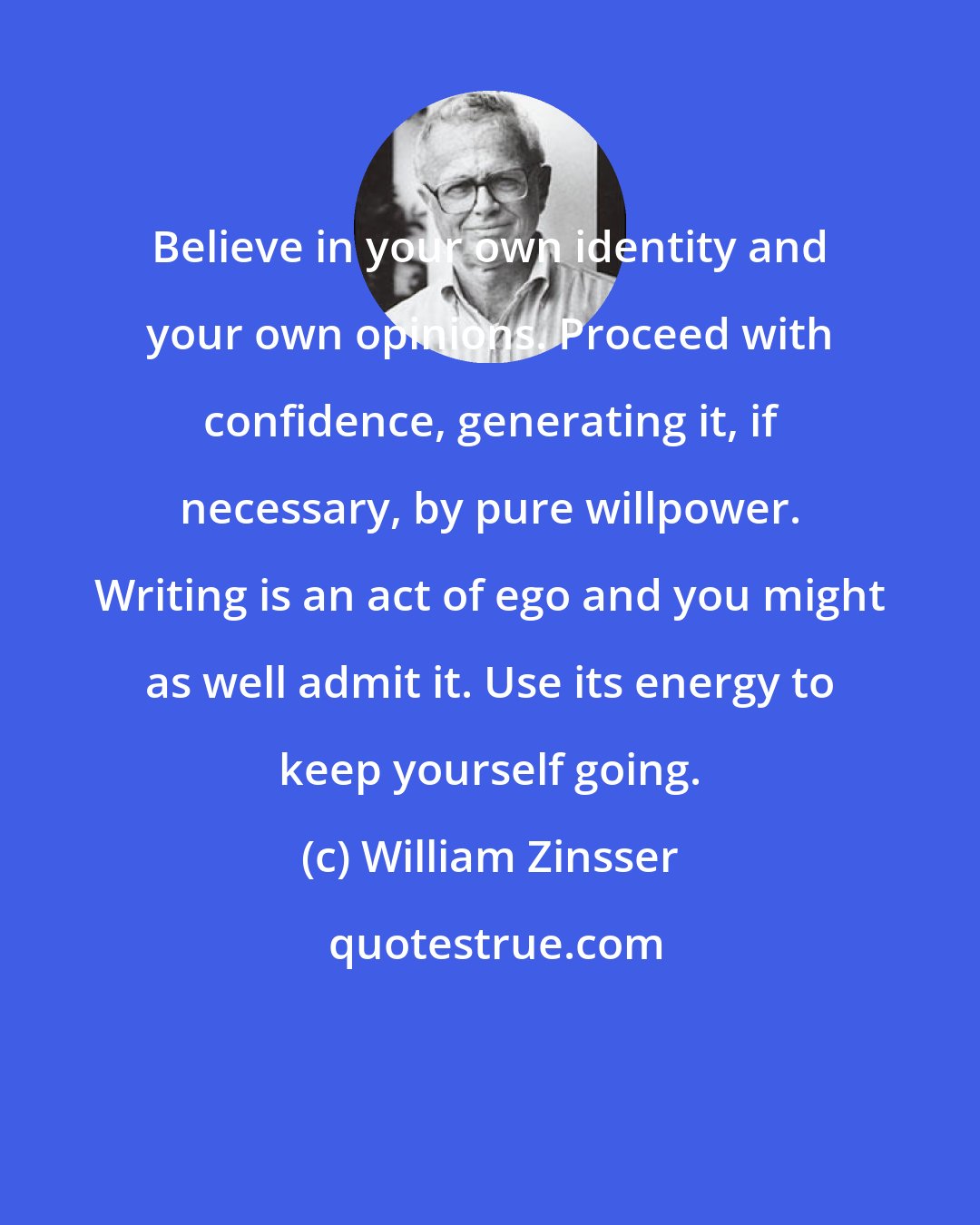 William Zinsser: Believe in your own identity and your own opinions. Proceed with confidence, generating it, if necessary, by pure willpower. Writing is an act of ego and you might as well admit it. Use its energy to keep yourself going.
