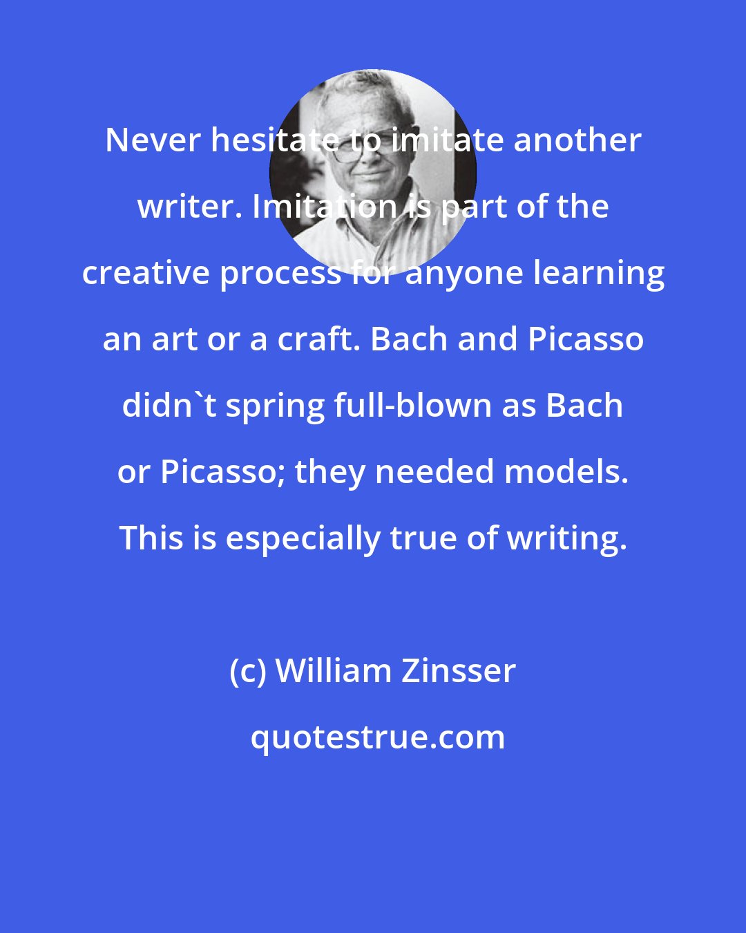 William Zinsser: Never hesitate to imitate another writer. Imitation is part of the creative process for anyone learning an art or a craft. Bach and Picasso didn't spring full-blown as Bach or Picasso; they needed models. This is especially true of writing.