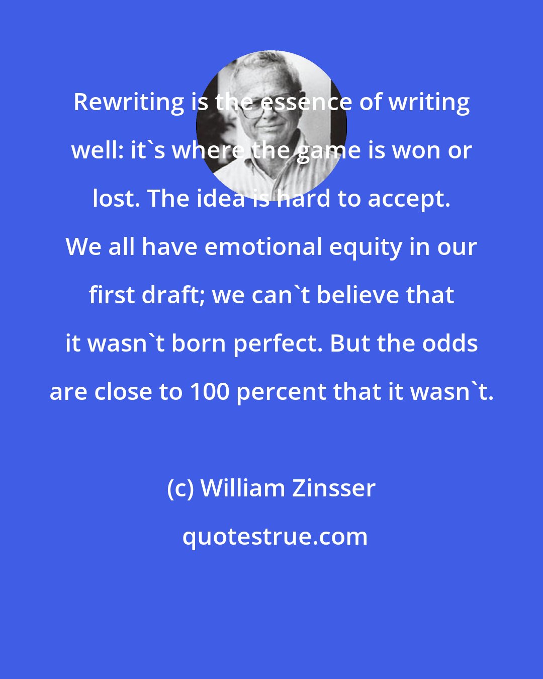 William Zinsser: Rewriting is the essence of writing well: it's where the game is won or lost. The idea is hard to accept. We all have emotional equity in our first draft; we can't believe that it wasn't born perfect. But the odds are close to 100 percent that it wasn't.