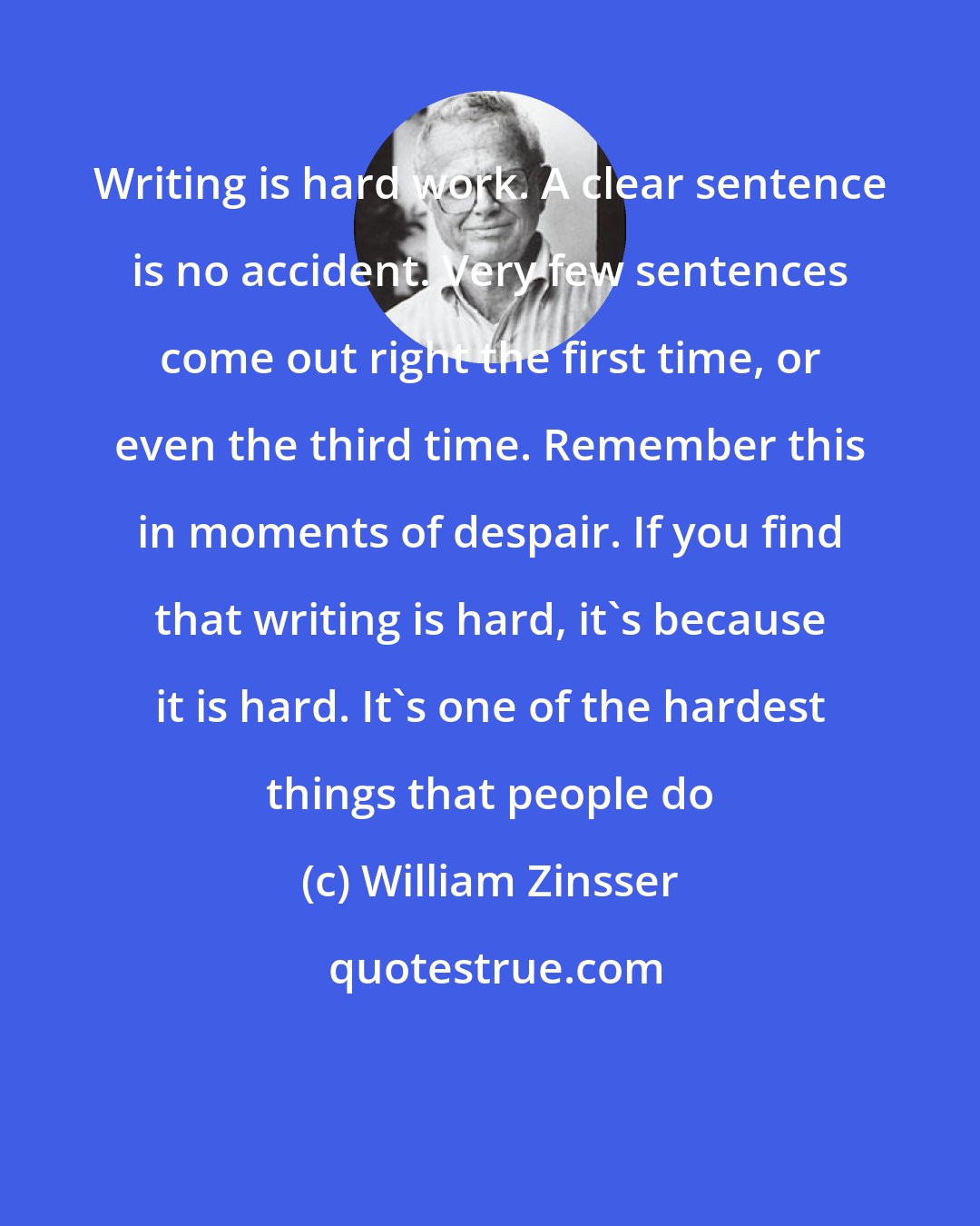 William Zinsser: Writing is hard work. A clear sentence is no accident. Very few sentences come out right the first time, or even the third time. Remember this in moments of despair. If you find that writing is hard, it's because it is hard. It's one of the hardest things that people do