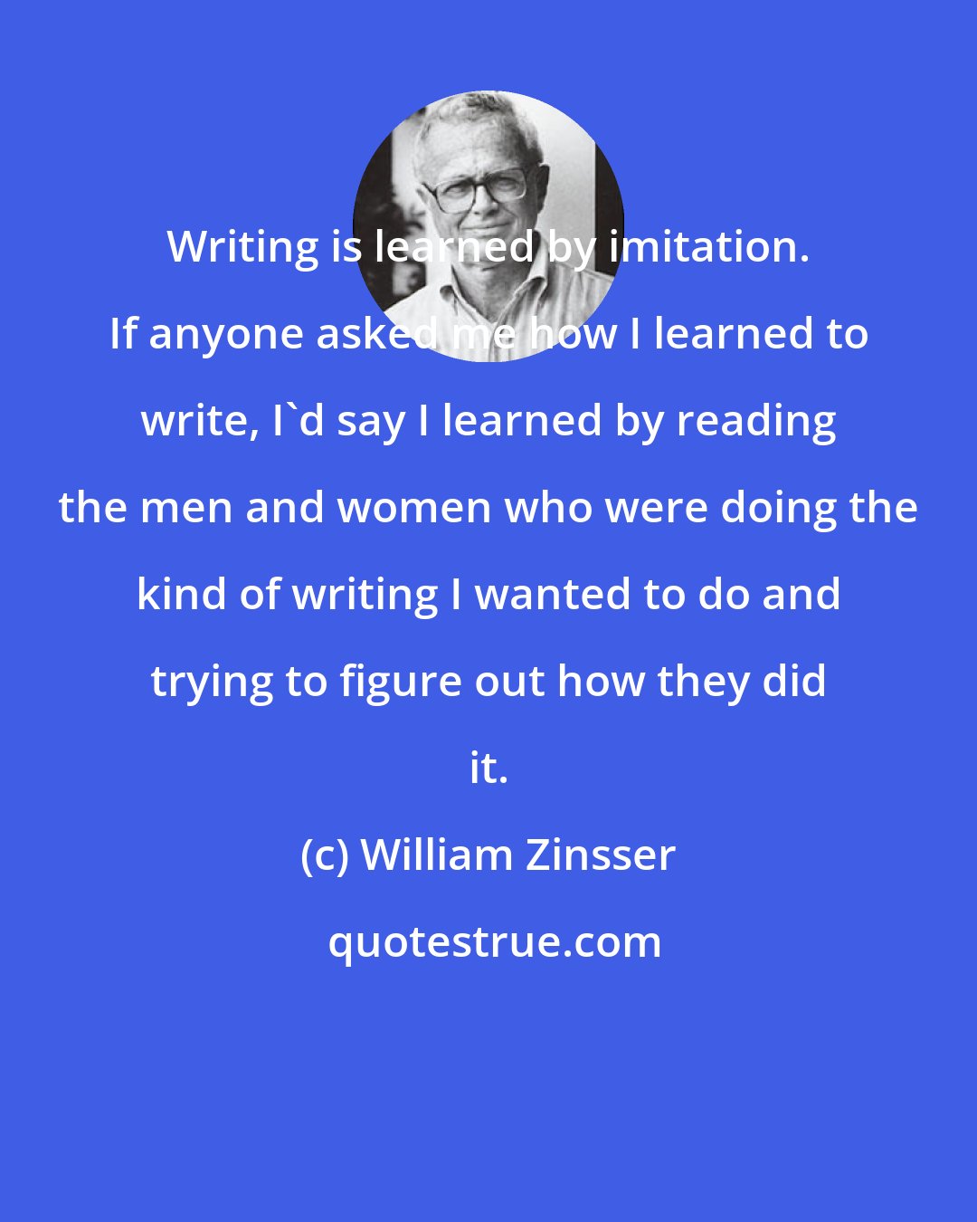 William Zinsser: Writing is learned by imitation. If anyone asked me how I learned to write, I'd say I learned by reading the men and women who were doing the kind of writing I wanted to do and trying to figure out how they did it.