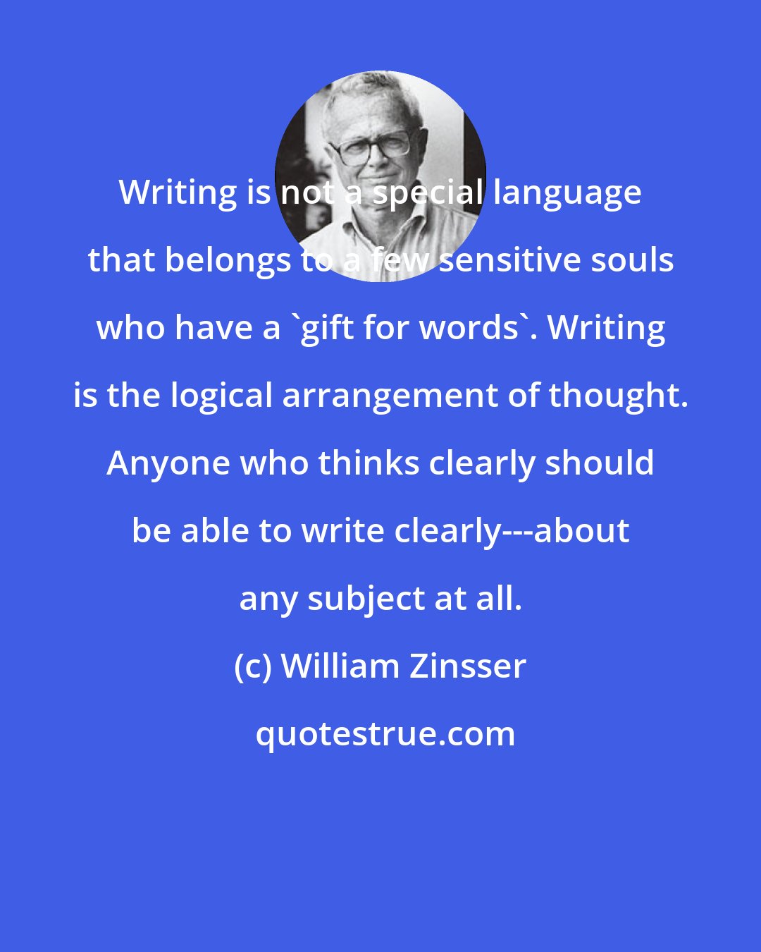 William Zinsser: Writing is not a special language that belongs to a few sensitive souls who have a 'gift for words'. Writing is the logical arrangement of thought. Anyone who thinks clearly should be able to write clearly---about any subject at all.