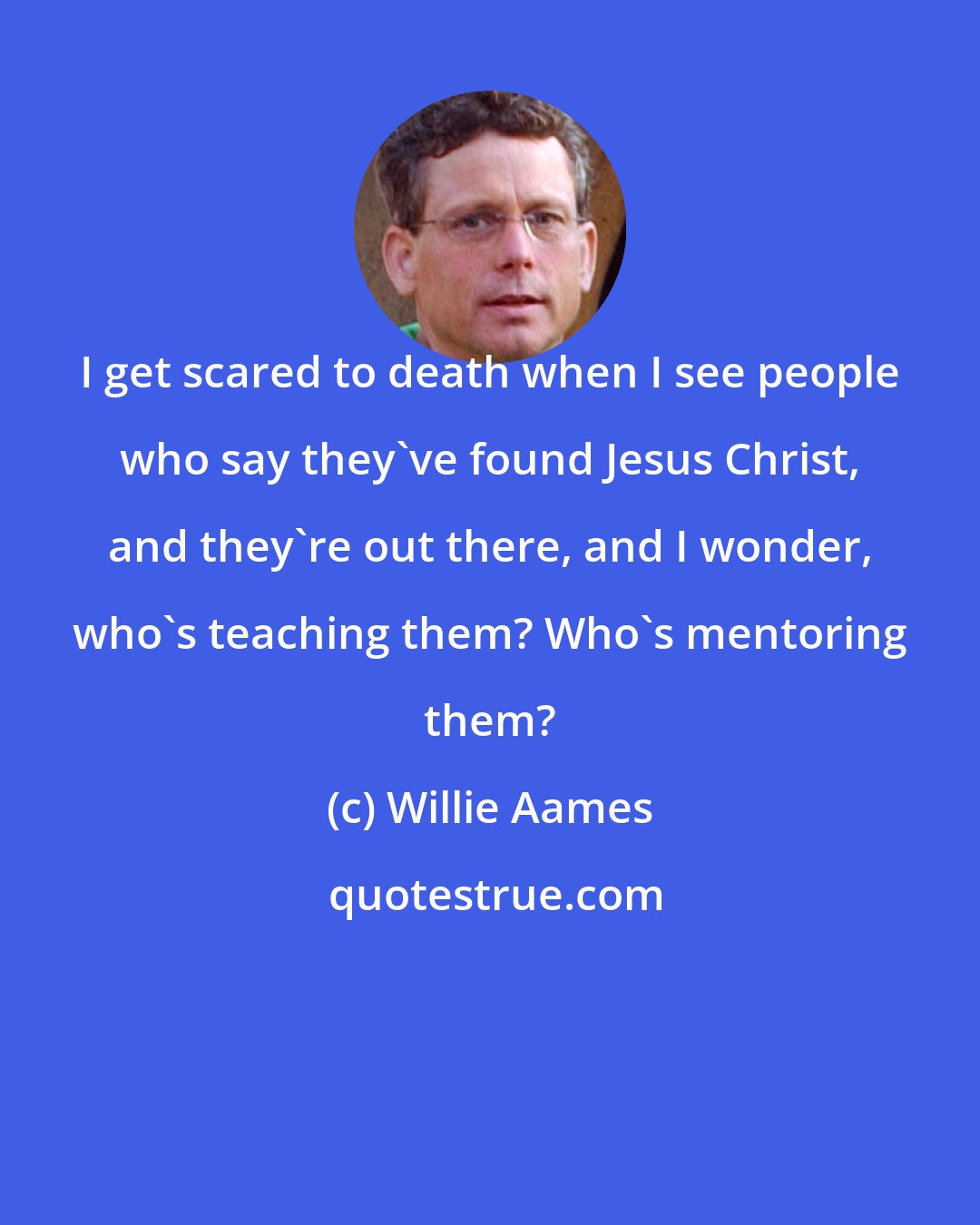 Willie Aames: I get scared to death when I see people who say they've found Jesus Christ, and they're out there, and I wonder, who's teaching them? Who's mentoring them?