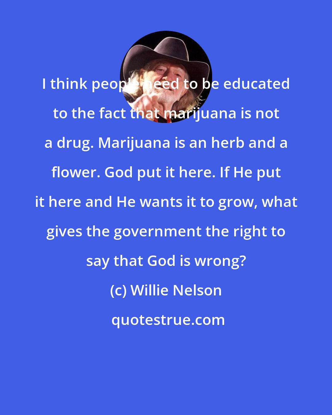 Willie Nelson: I think people need to be educated to the fact that marijuana is not a drug. Marijuana is an herb and a flower. God put it here. If He put it here and He wants it to grow, what gives the government the right to say that God is wrong?