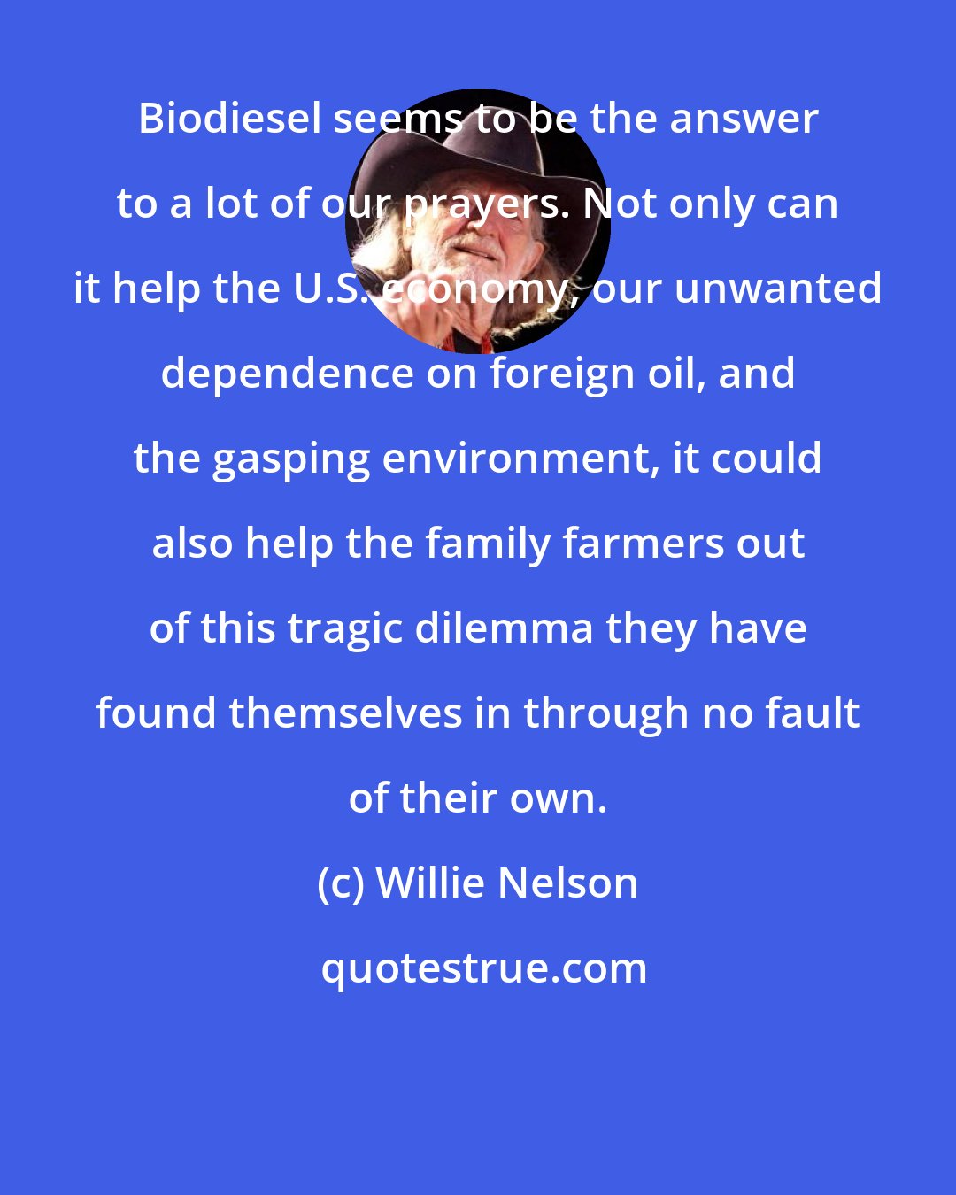 Willie Nelson: Biodiesel seems to be the answer to a lot of our prayers. Not only can it help the U.S. economy, our unwanted dependence on foreign oil, and the gasping environment, it could also help the family farmers out of this tragic dilemma they have found themselves in through no fault of their own.