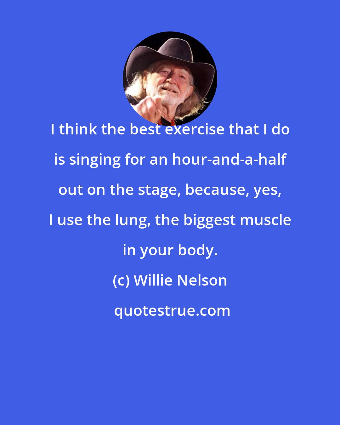 Willie Nelson: I think the best exercise that I do is singing for an hour-and-a-half out on the stage, because, yes, I use the lung, the biggest muscle in your body.