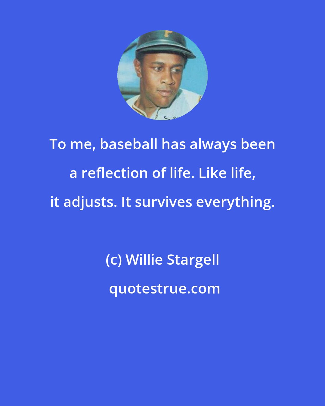 Willie Stargell: To me, baseball has always been a reflection of life. Like life, it adjusts. It survives everything.