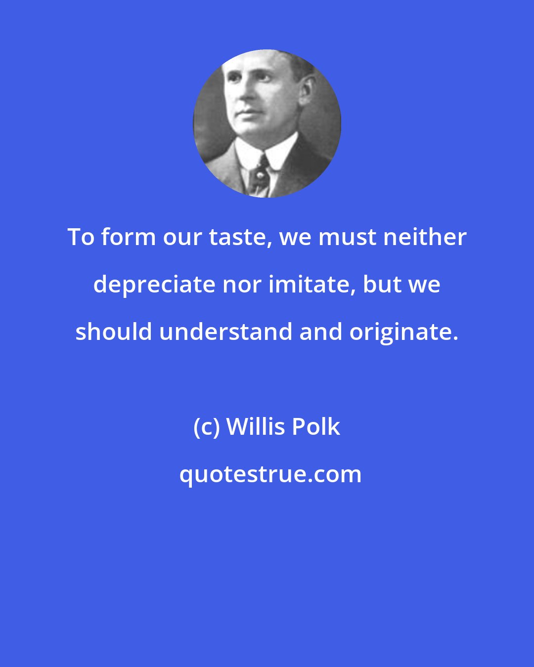 Willis Polk: To form our taste, we must neither depreciate nor imitate, but we should understand and originate.