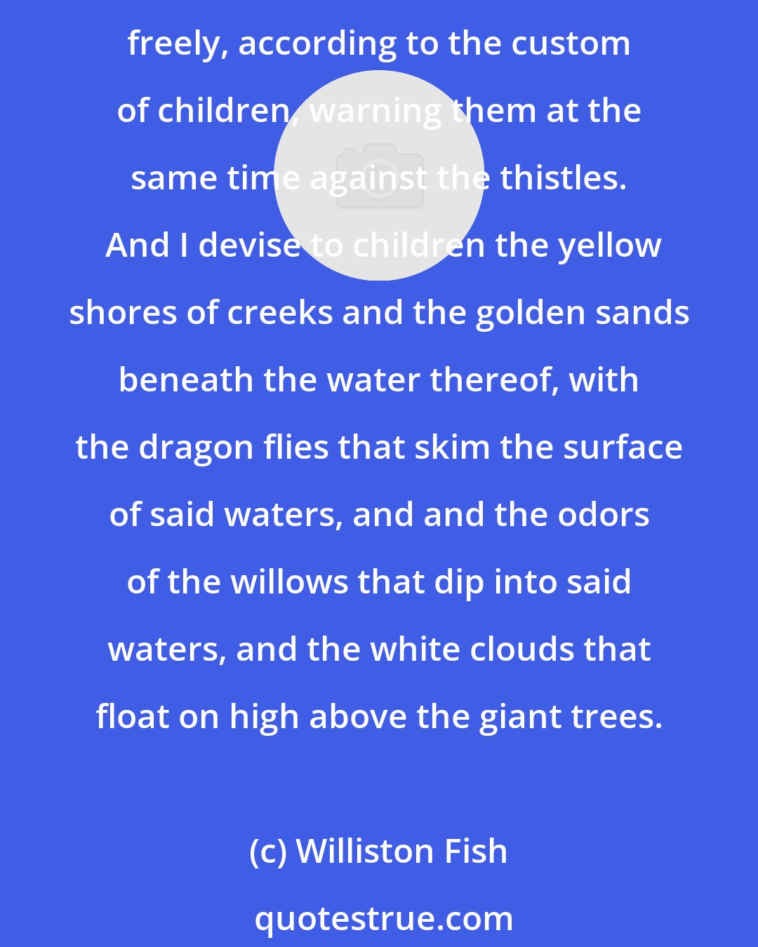 Williston Fish: I leave to children exclusively, but only for the life of their childhood, all and every the dandelions of the fields and the daisies thereof, with the right to play among them freely, according to the custom of children, warning them at the same time against the thistles.  And I devise to children the yellow shores of creeks and the golden sands beneath the water thereof, with the dragon flies that skim the surface of said waters, and and the odors of the willows that dip into said waters, and the white clouds that float on high above the giant trees.