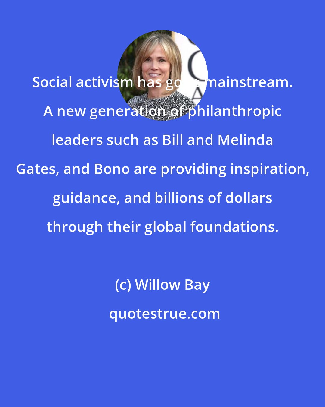 Willow Bay: Social activism has gone mainstream. A new generation of philanthropic leaders such as Bill and Melinda Gates, and Bono are providing inspiration, guidance, and billions of dollars through their global foundations.