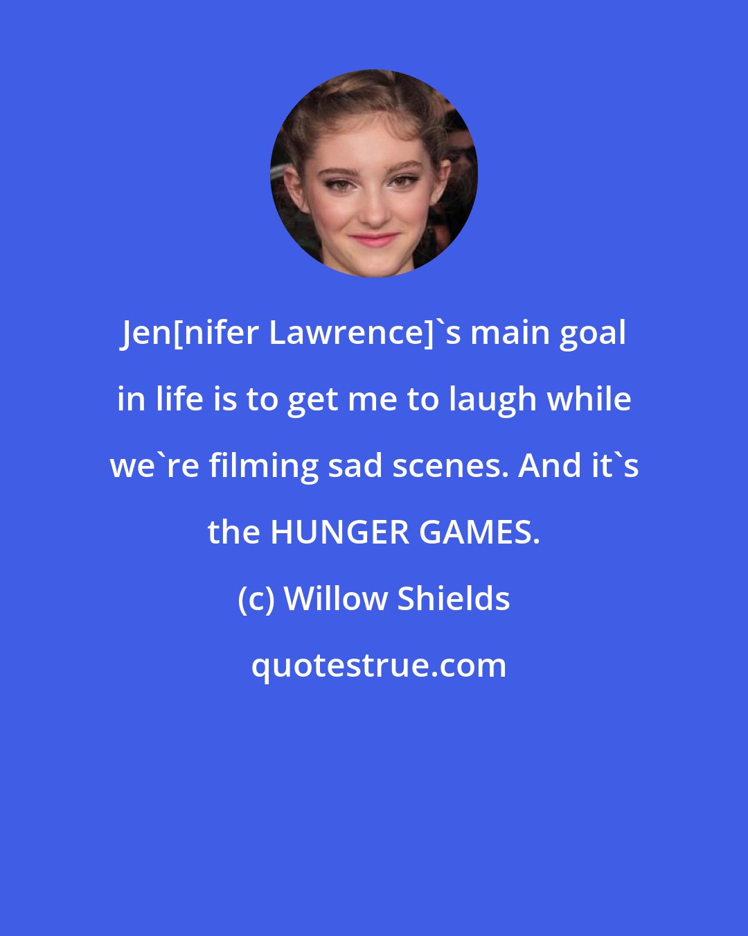 Willow Shields: Jen[nifer Lawrence]'s main goal in life is to get me to laugh while we're filming sad scenes. And it's the HUNGER GAMES.