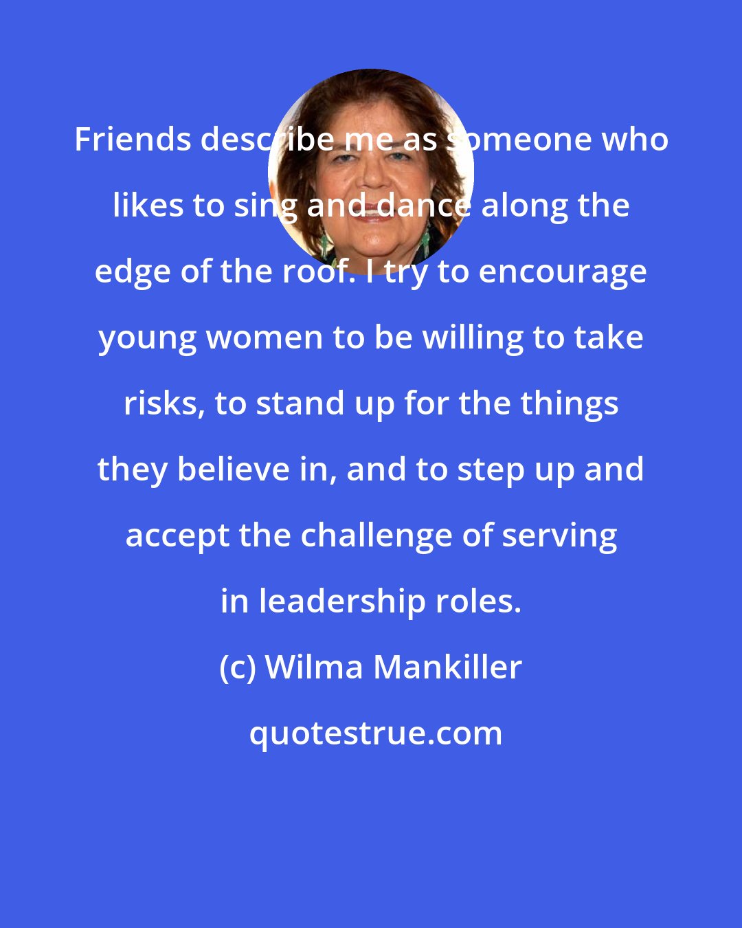 Wilma Mankiller: Friends describe me as someone who likes to sing and dance along the edge of the roof. I try to encourage young women to be willing to take risks, to stand up for the things they believe in, and to step up and accept the challenge of serving in leadership roles.
