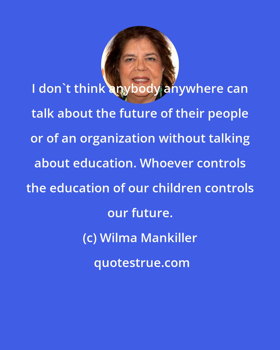 Wilma Mankiller: I don't think anybody anywhere can talk about the future of their people or of an organization without talking about education. Whoever controls the education of our children controls our future.