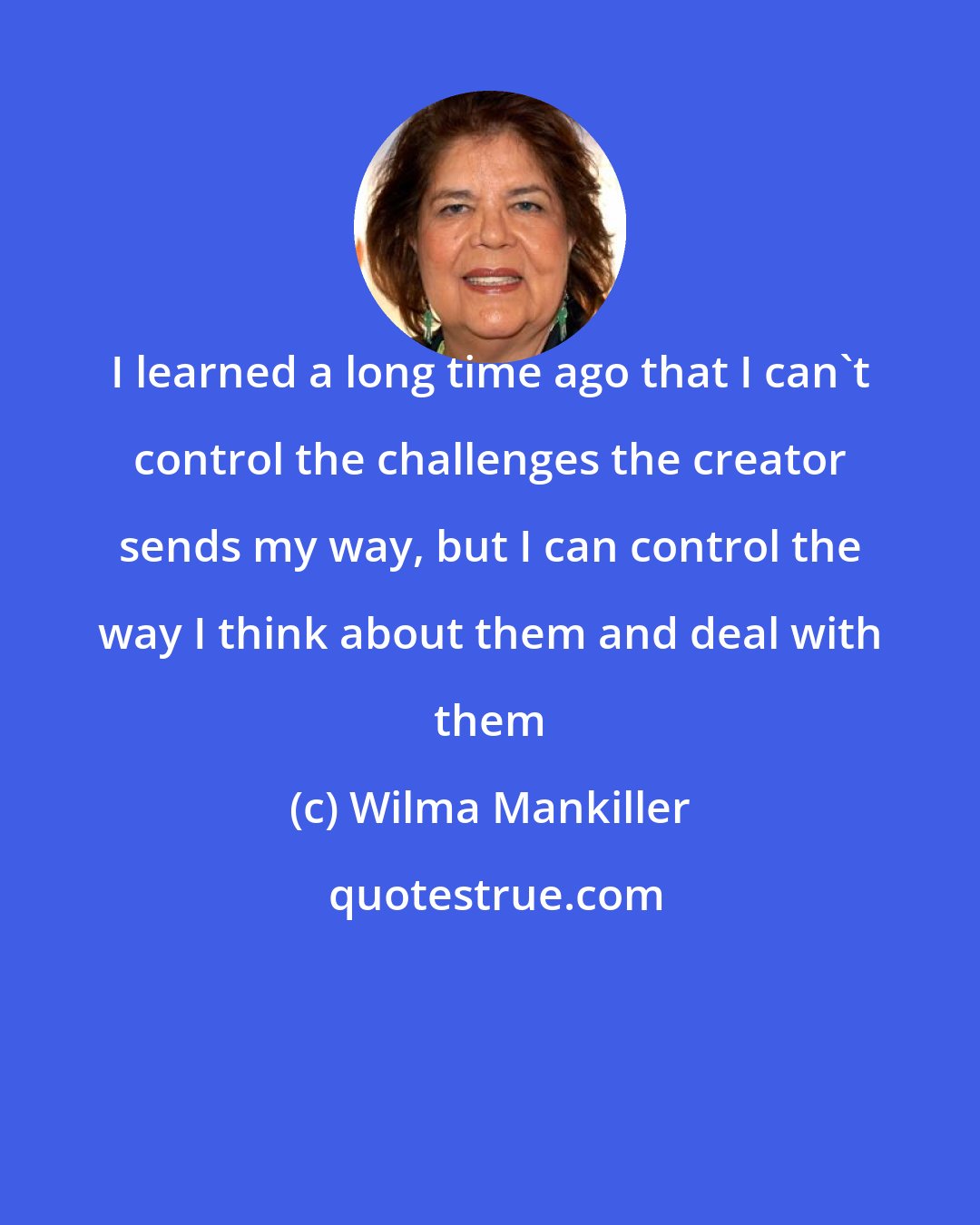 Wilma Mankiller: I learned a long time ago that I can't control the challenges the creator sends my way, but I can control the way I think about them and deal with them