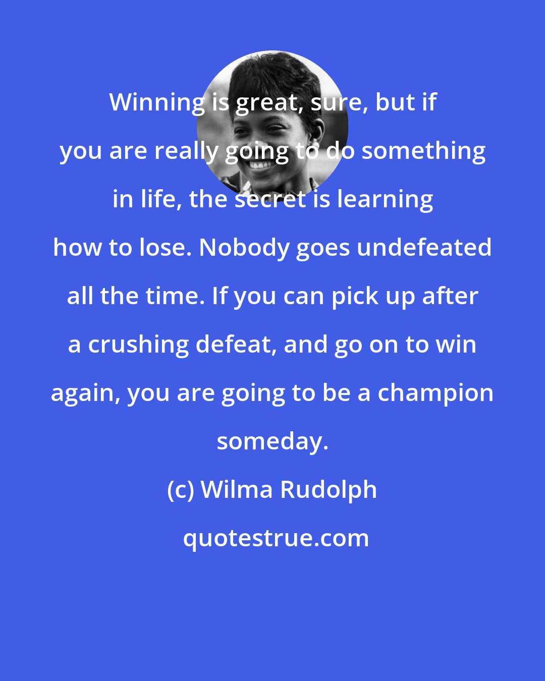 Wilma Rudolph: Winning is great, sure, but if you are really going to do something in life, the secret is learning how to lose. Nobody goes undefeated all the time. If you can pick up after a crushing defeat, and go on to win again, you are going to be a champion someday.