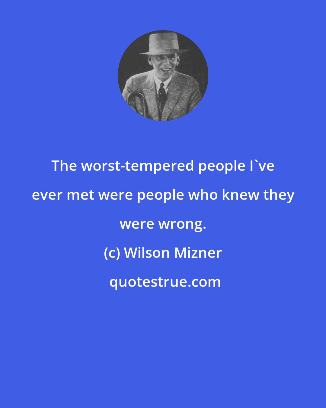 Wilson Mizner: The worst-tempered people I've ever met were people who knew they were wrong.