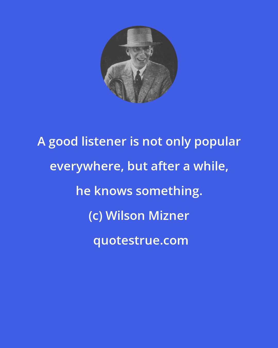 Wilson Mizner: A good listener is not only popular everywhere, but after a while, he knows something.