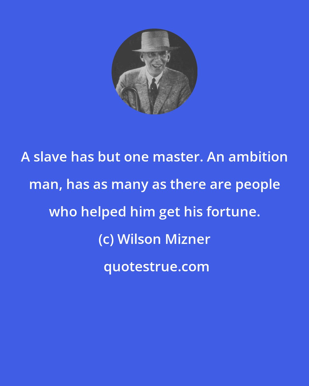 Wilson Mizner: A slave has but one master. An ambition man, has as many as there are people who helped him get his fortune.
