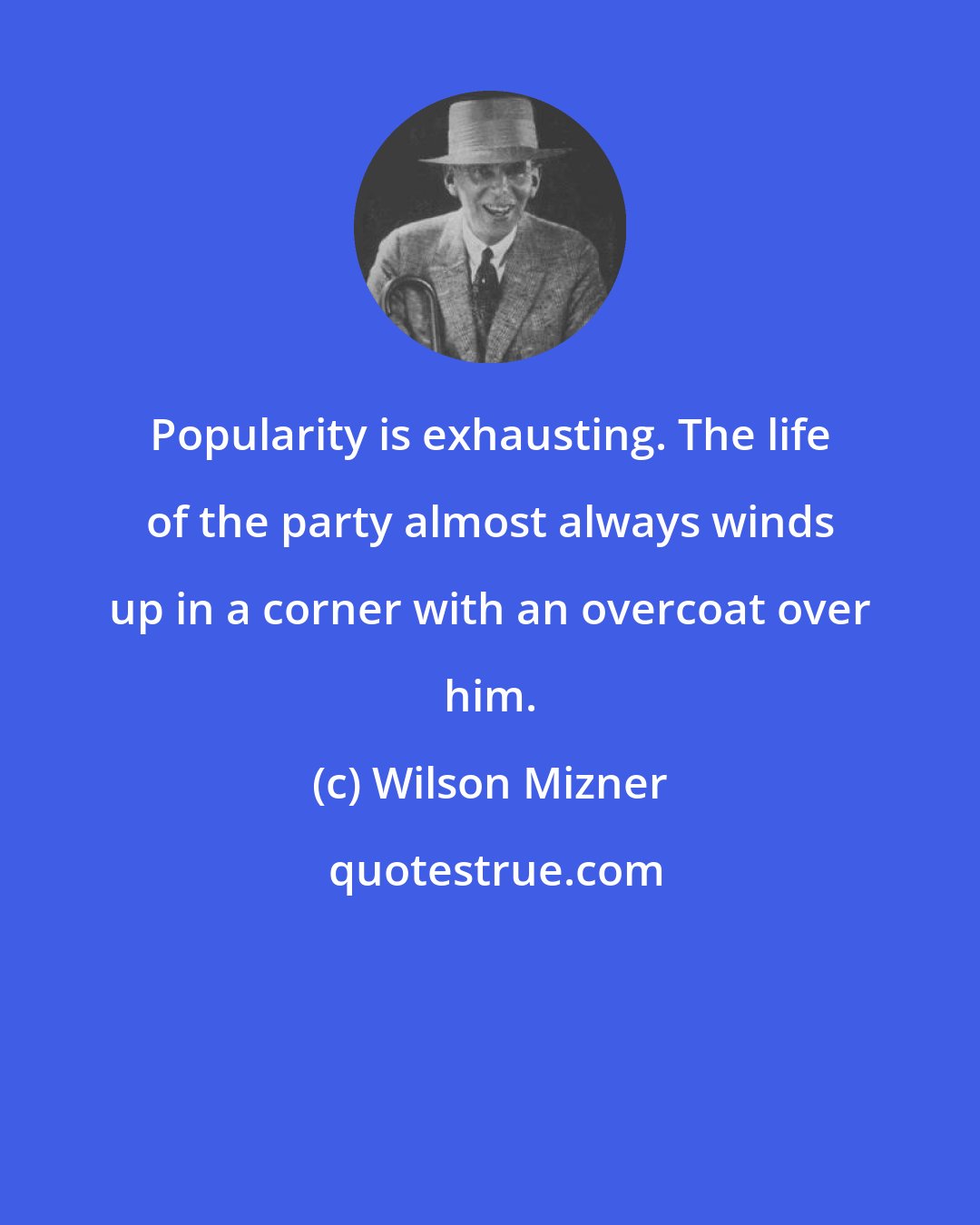 Wilson Mizner: Popularity is exhausting. The life of the party almost always winds up in a corner with an overcoat over him.
