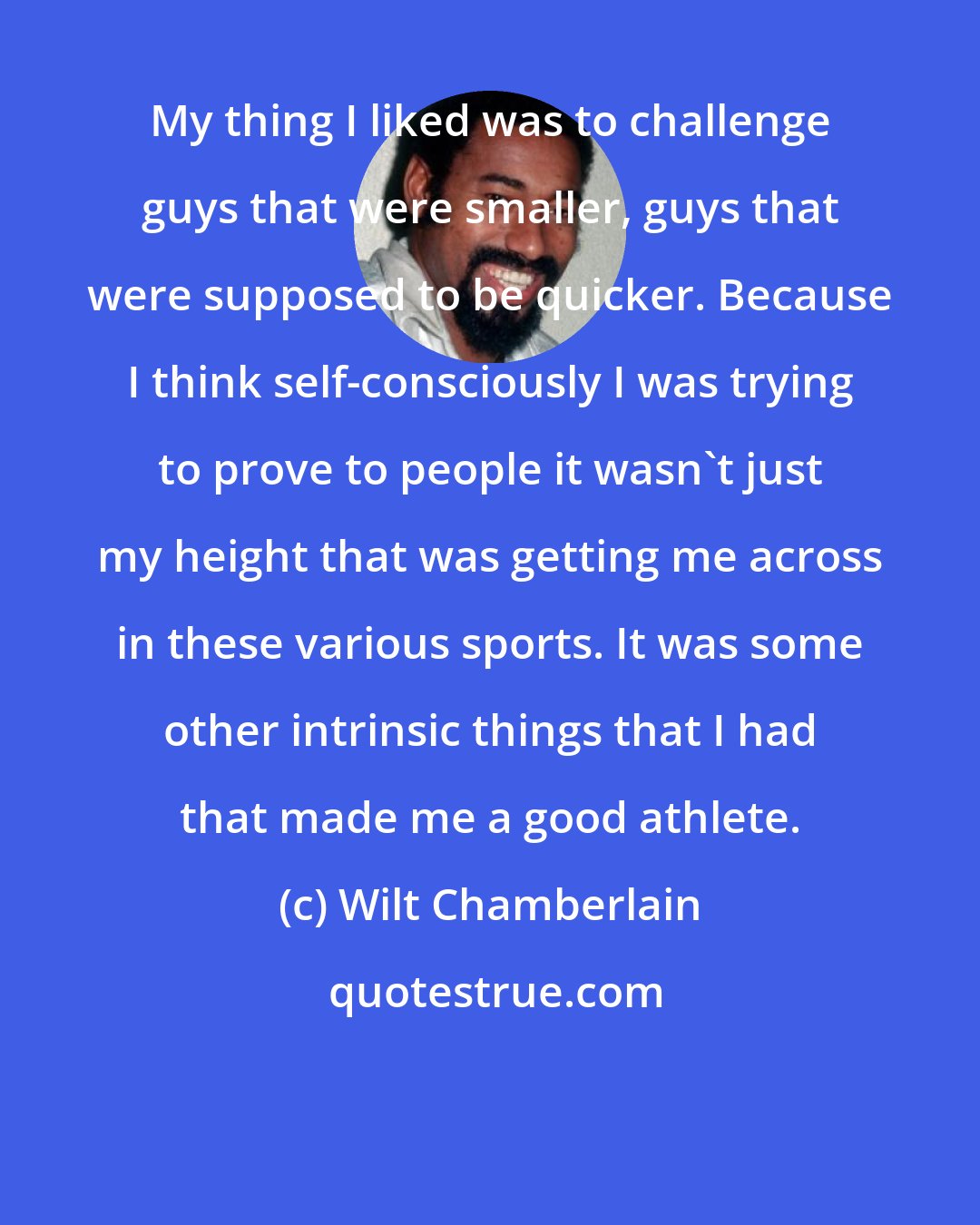 Wilt Chamberlain: My thing I liked was to challenge guys that were smaller, guys that were supposed to be quicker. Because I think self-consciously I was trying to prove to people it wasn't just my height that was getting me across in these various sports. It was some other intrinsic things that I had that made me a good athlete.