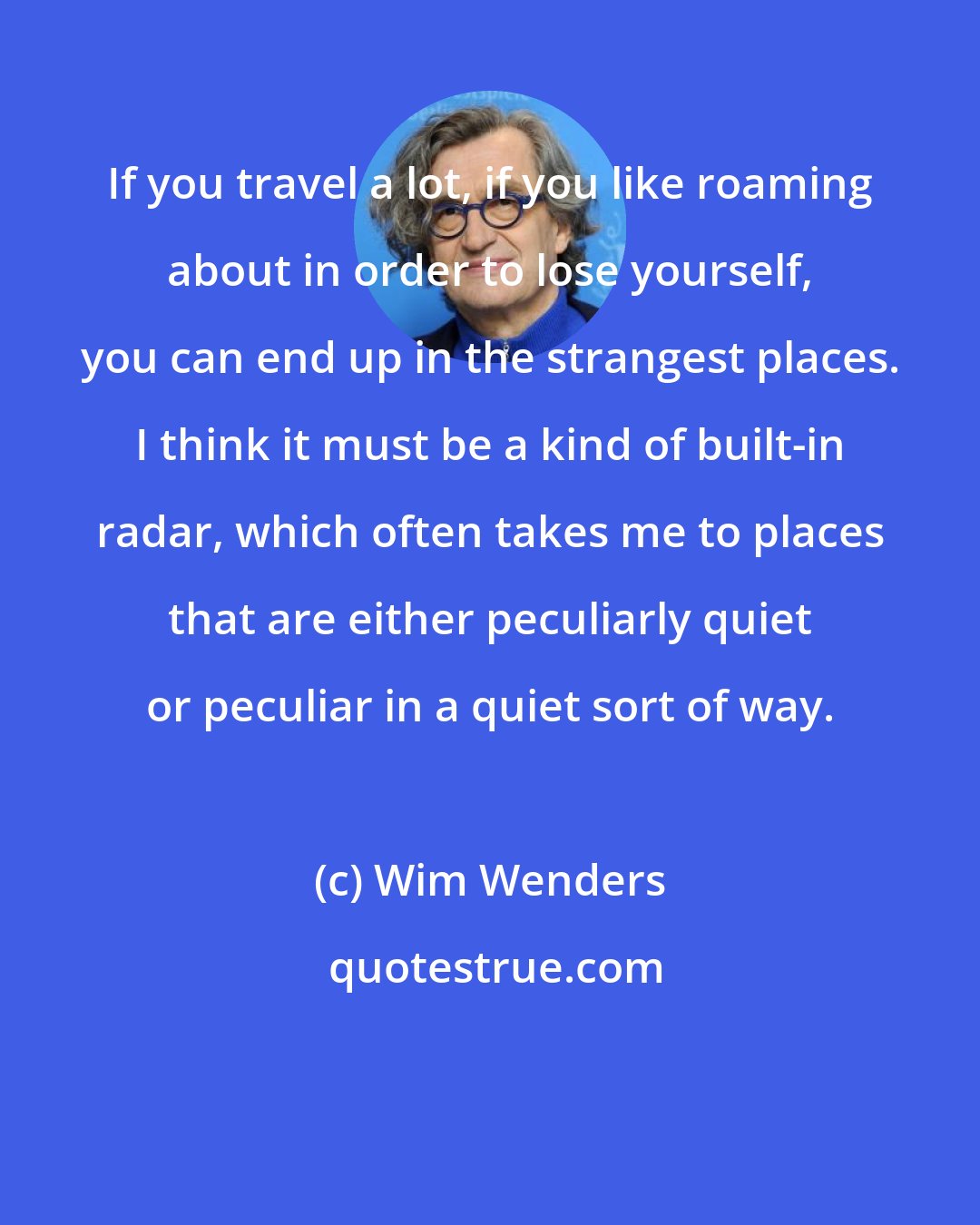 Wim Wenders: If you travel a lot, if you like roaming about in order to lose yourself, you can end up in the strangest places. I think it must be a kind of built-in radar, which often takes me to places that are either peculiarly quiet or peculiar in a quiet sort of way.