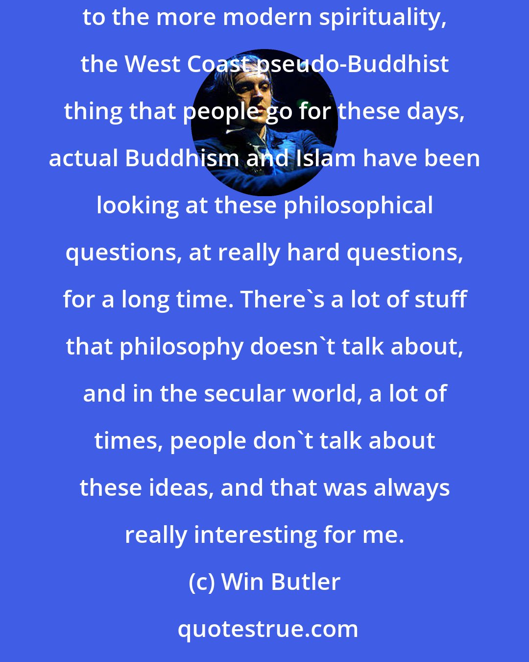 Win Butler: I think there's some pretty amazing language in the Bible. The thing that's always been interesting to me about religion is that compared to the more modern spirituality, the West Coast pseudo-Buddhist thing that people go for these days, actual Buddhism and Islam have been looking at these philosophical questions, at really hard questions, for a long time. There's a lot of stuff that philosophy doesn't talk about, and in the secular world, a lot of times, people don't talk about these ideas, and that was always really interesting for me.