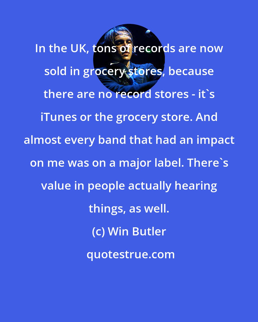 Win Butler: In the UK, tons of records are now sold in grocery stores, because there are no record stores - it's iTunes or the grocery store. And almost every band that had an impact on me was on a major label. There's value in people actually hearing things, as well.
