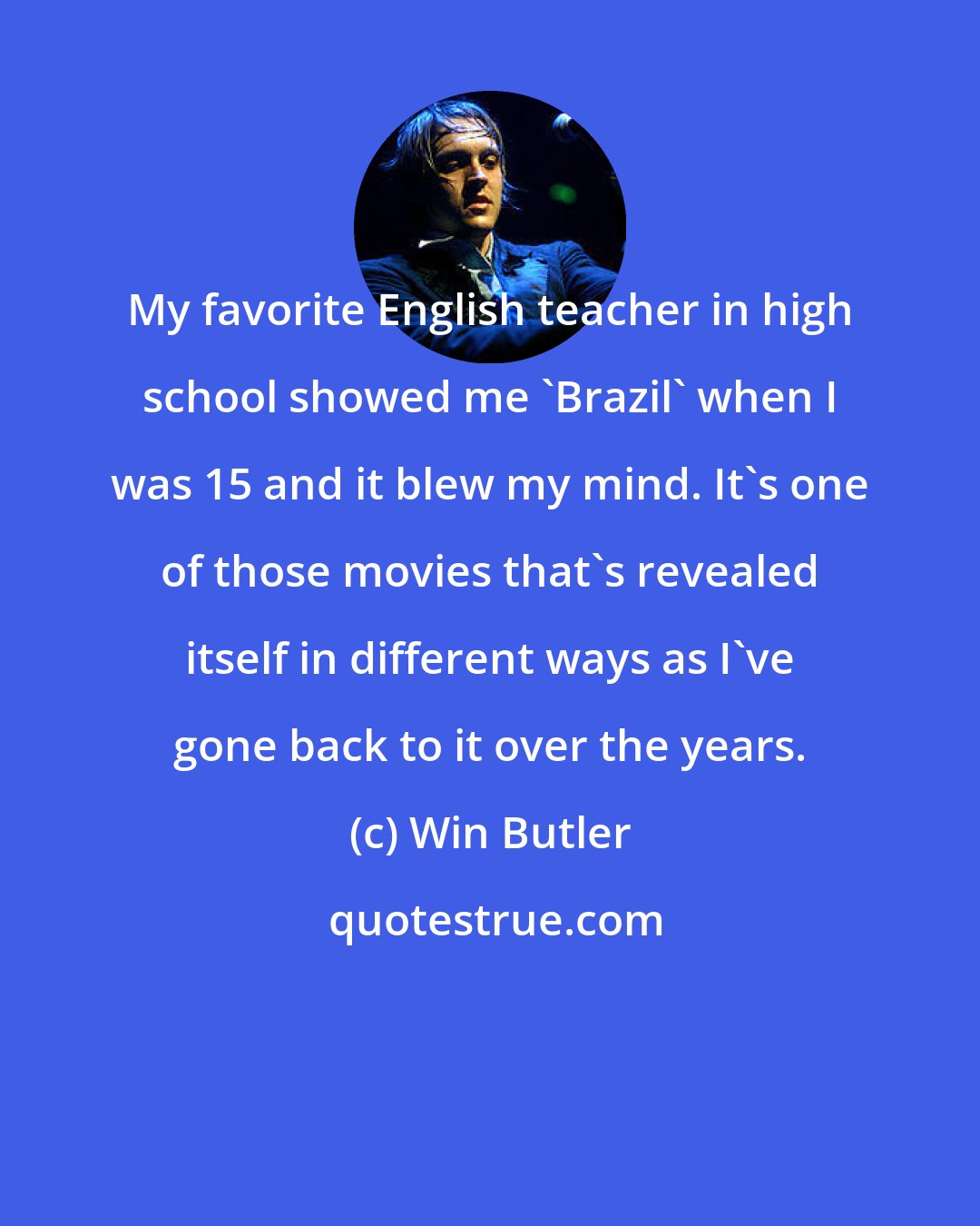 Win Butler: My favorite English teacher in high school showed me 'Brazil' when I was 15 and it blew my mind. It's one of those movies that's revealed itself in different ways as I've gone back to it over the years.