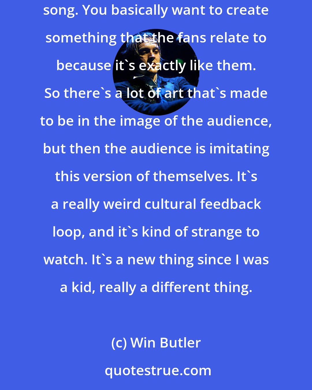 Win Butler: There's this idea, particularly in pop music and a lot of these pop father/manager types, that you're selling the person instead of the song. You basically want to create something that the fans relate to because it's exactly like them. So there's a lot of art that's made to be in the image of the audience, but then the audience is imitating this version of themselves. It's a really weird cultural feedback loop, and it's kind of strange to watch. It's a new thing since I was a kid, really a different thing.