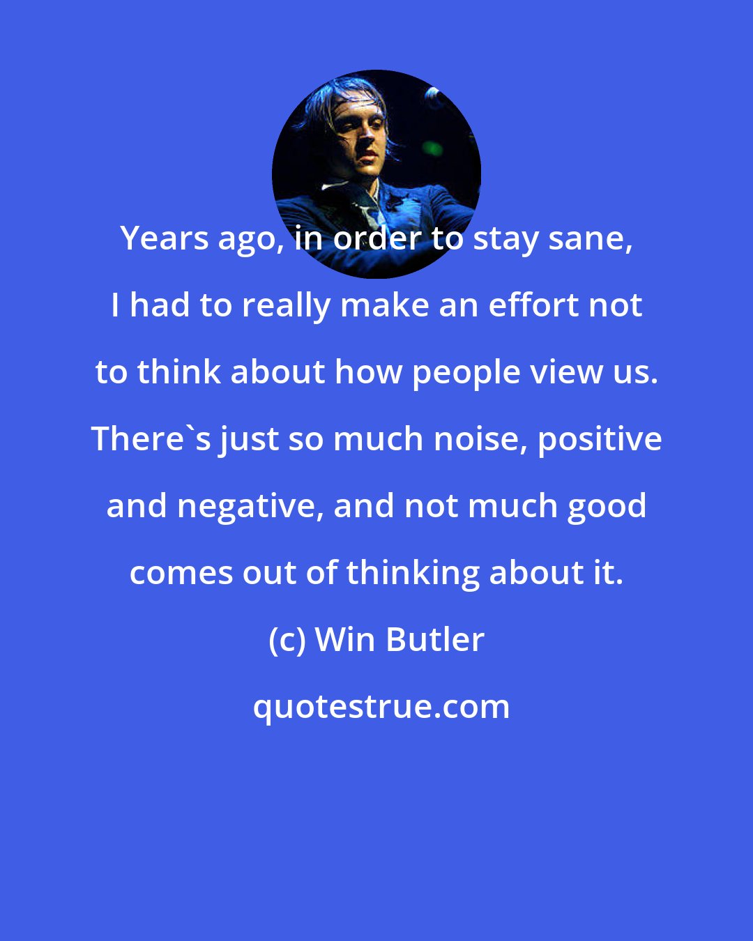 Win Butler: Years ago, in order to stay sane, I had to really make an effort not to think about how people view us. There's just so much noise, positive and negative, and not much good comes out of thinking about it.