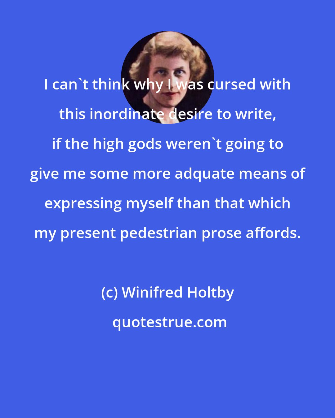 Winifred Holtby: I can't think why I was cursed with this inordinate desire to write, if the high gods weren't going to give me some more adquate means of expressing myself than that which my present pedestrian prose affords.