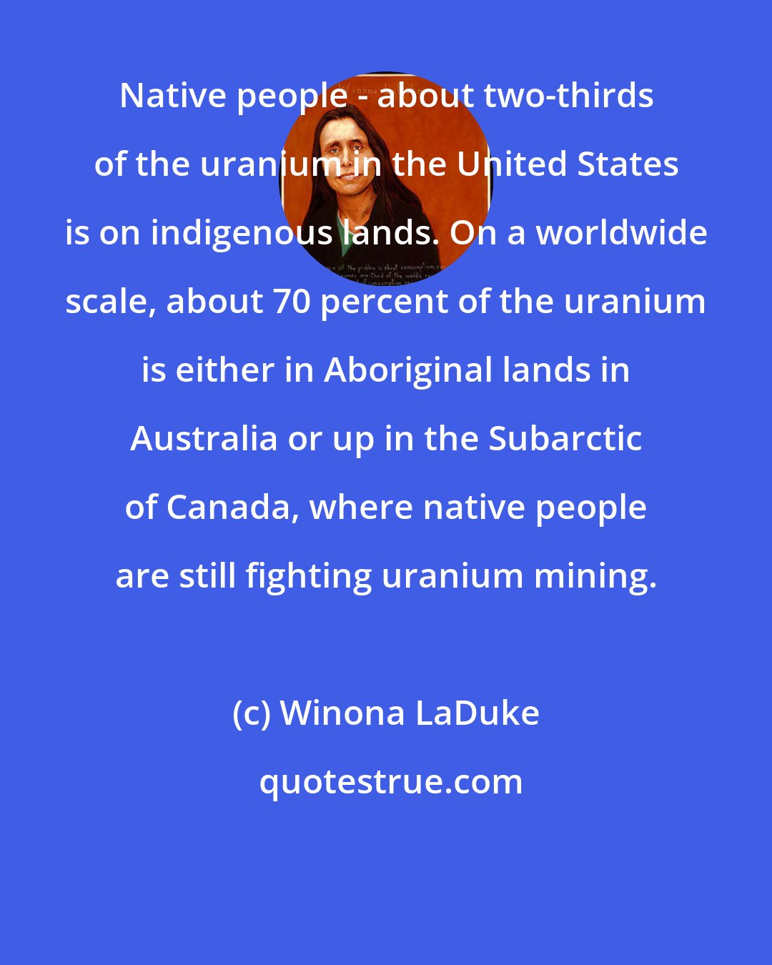 Winona LaDuke: Native people - about two-thirds of the uranium in the United States is on indigenous lands. On a worldwide scale, about 70 percent of the uranium is either in Aboriginal lands in Australia or up in the Subarctic of Canada, where native people are still fighting uranium mining.