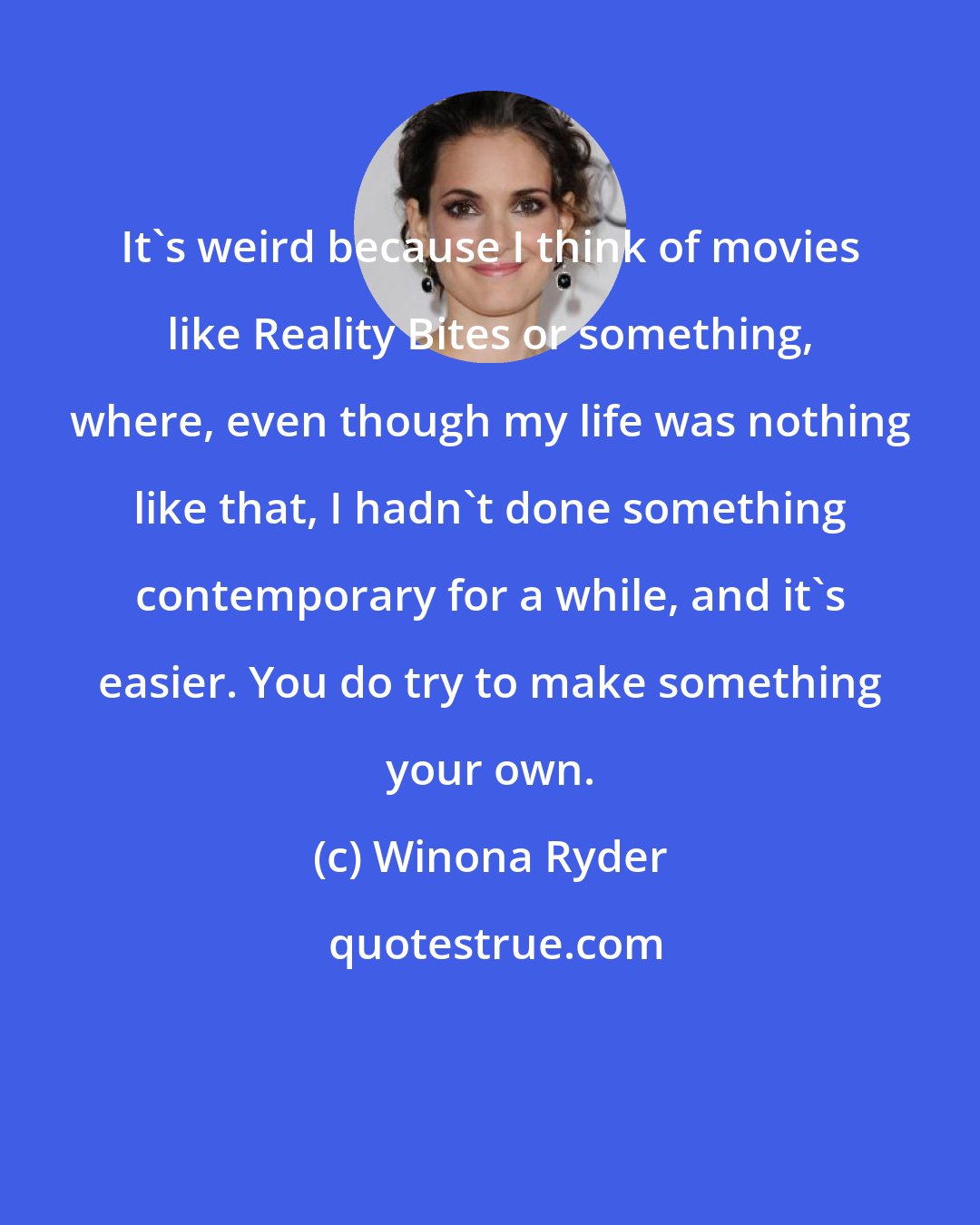 Winona Ryder: It's weird because I think of movies like Reality Bites or something, where, even though my life was nothing like that, I hadn't done something contemporary for a while, and it's easier. You do try to make something your own.