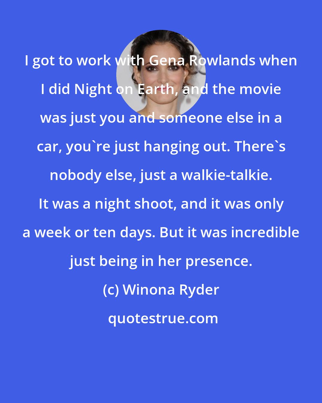 Winona Ryder: I got to work with Gena Rowlands when I did Night on Earth, and the movie was just you and someone else in a car, you're just hanging out. There's nobody else, just a walkie-talkie. It was a night shoot, and it was only a week or ten days. But it was incredible just being in her presence.