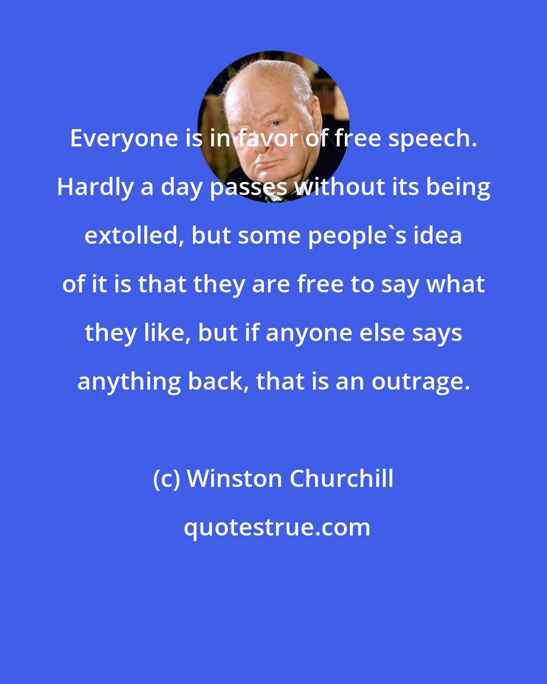 Winston Churchill: Everyone is in favor of free speech. Hardly a day passes without its being extolled, but some people's idea of it is that they are free to say what they like, but if anyone else says anything back, that is an outrage.