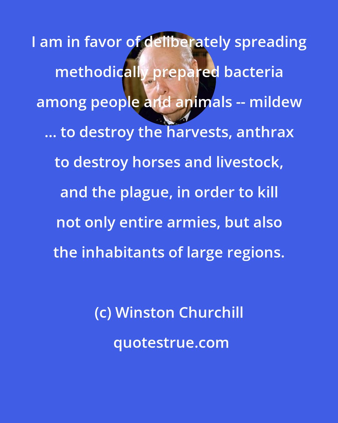 Winston Churchill: I am in favor of deliberately spreading methodically prepared bacteria among people and animals -- mildew ... to destroy the harvests, anthrax to destroy horses and livestock, and the plague, in order to kill not only entire armies, but also the inhabitants of large regions.