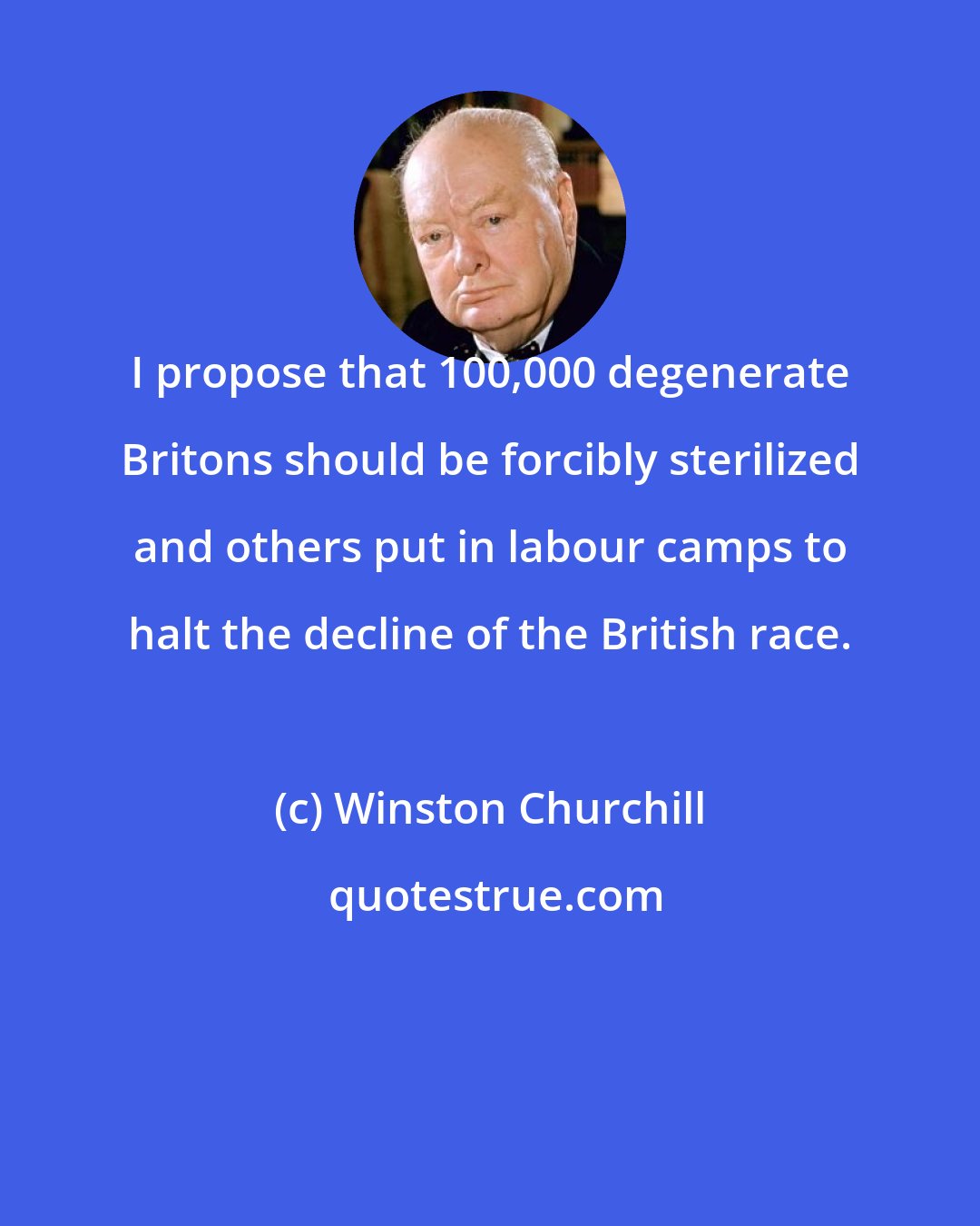 Winston Churchill: I propose that 100,000 degenerate Britons should be forcibly sterilized and others put in labour camps to halt the decline of the British race.